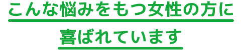 こんな悩みをもつ女性の方に喜ばれています